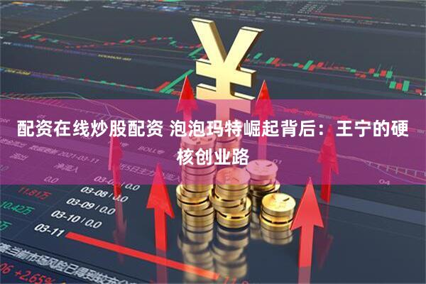 配资在线炒股配资 泡泡玛特崛起背后：王宁的硬核创业路