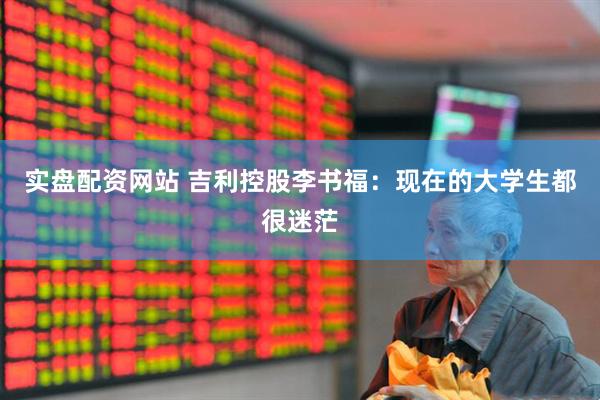 实盘配资网站 吉利控股李书福：现在的大学生都很迷茫