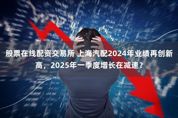 股票在线配资交易所 上海汽配2024年业绩再创新高，2025年一季度增长在减速？