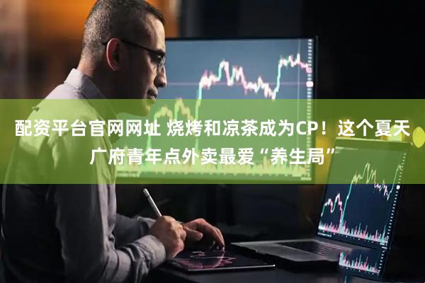 配资平台官网网址 烧烤和凉茶成为CP！这个夏天广府青年点外卖最爱“养生局”