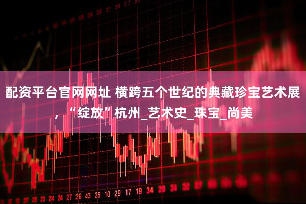 配资平台官网网址 横跨五个世纪的典藏珍宝艺术展，“绽放”杭州_艺术史_珠宝_尚美