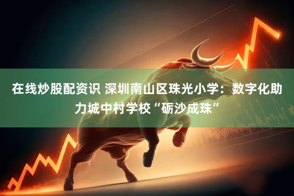 在线炒股配资识 深圳南山区珠光小学：数字化助力城中村学校“砺沙成珠”