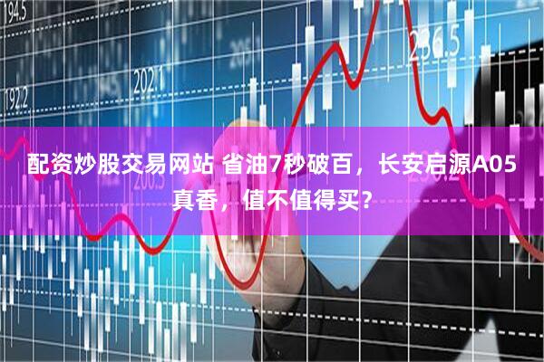 配资炒股交易网站 省油7秒破百，长安启源A05真香，值不值得买？