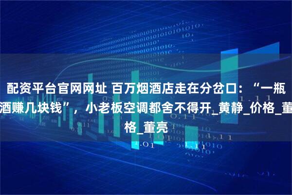 配资平台官网网址 百万烟酒店走在分岔口：“一瓶名酒赚几块钱”，小老板空调都舍不得开_黄静_价格_董亮