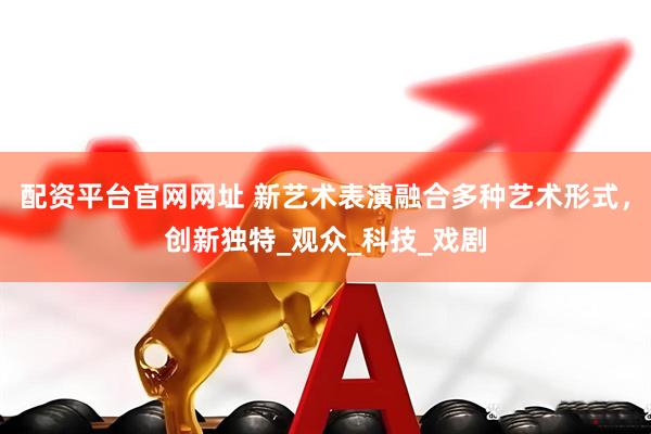 配资平台官网网址 新艺术表演融合多种艺术形式，创新独特_观众_科技_戏剧