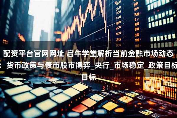 配资平台官网网址 启牛学堂解析当前金融市场动态：货币政策与债市股市博弈_央行_市场稳定_政策目标