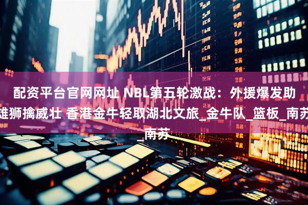配资平台官网网址 NBL第五轮激战：外援爆发助雄狮擒威壮 香港金牛轻取湖北文旅_金牛队_篮板_南苏
