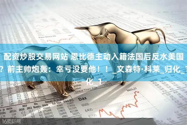 配资炒股交易网站 恩比德主动入籍法国后反水美国？前主帅炮轰：幸亏没要他！！_文森特·科莱_归化_1