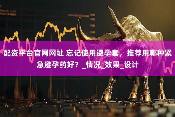 配资平台官网网址 忘记使用避孕套，推荐用哪种紧急避孕药好？_情况_效果_设计