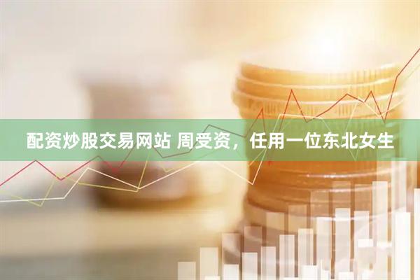 配资炒股交易网站 周受资，任用一位东北女生