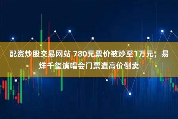 配资炒股交易网站 780元票价被炒至1万元，易烊千玺演唱会门票遭高价倒卖