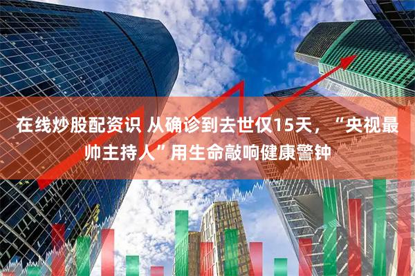 在线炒股配资识 从确诊到去世仅15天，“央视最帅主持人”用生命敲响健康警钟