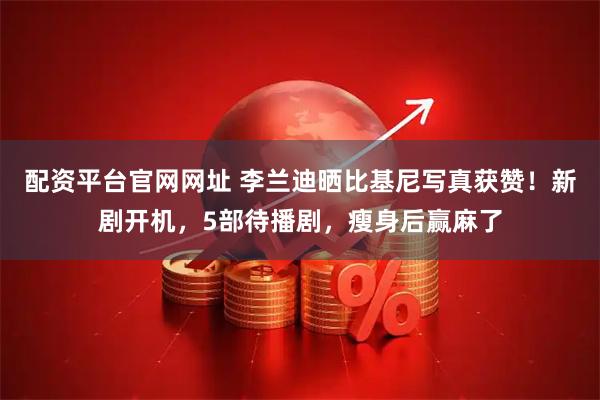 配资平台官网网址 李兰迪晒比基尼写真获赞！新剧开机，5部待播剧，瘦身后赢麻了