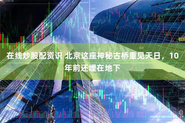 在线炒股配资识 北京这座神秘古桥重见天日，10年前还埋在地下
