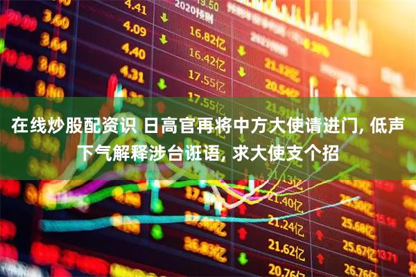 在线炒股配资识 日高官再将中方大使请进门, 低声下气解释涉台诳语, 求大使支个招