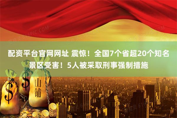 配资平台官网网址 震惊！全国7个省超20个知名景区受害！5人被采取刑事强制措施