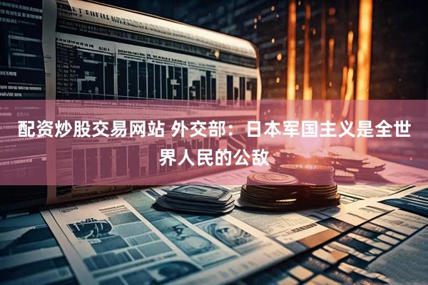 配资炒股交易网站 外交部：日本军国主义是全世界人民的公敌