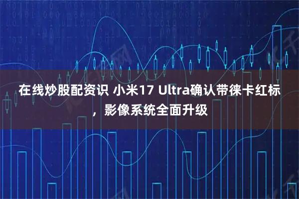 在线炒股配资识 小米17 Ultra确认带徕卡红标，影像系统全面升级