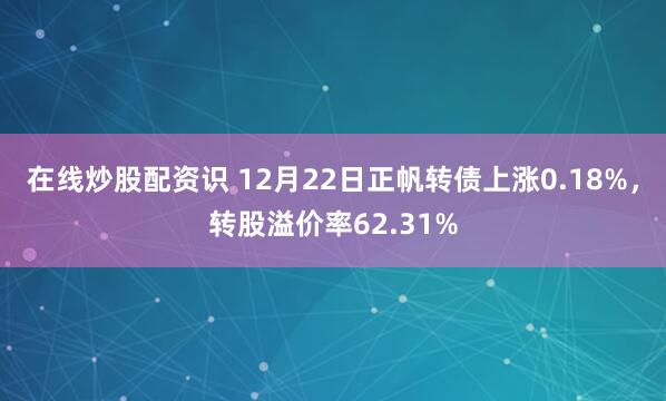在线炒股配资识 12月22日正帆转债上涨0.18%，转股溢价率62.31%