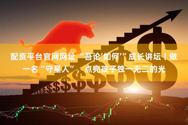 配资平台官网网址 “吾论‘如何’”成长讲坛丨做一名“守星人”，点亮孩子独一无二的光