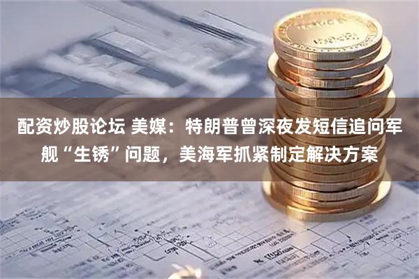 配资炒股论坛 美媒：特朗普曾深夜发短信追问军舰“生锈”问题，美海军抓紧制定解决方案