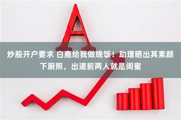 炒股开户要求 白鹿给我做晚饭！助理晒出其素颜下厨照，出道前两人就是闺蜜