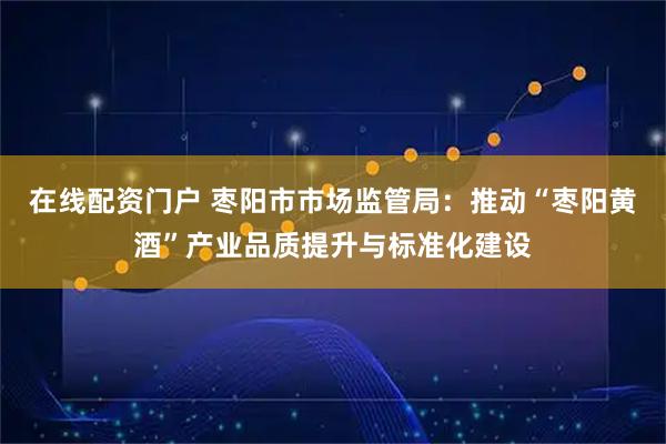 在线配资门户 枣阳市市场监管局：推动“枣阳黄酒”产业品质提升与标准化建设