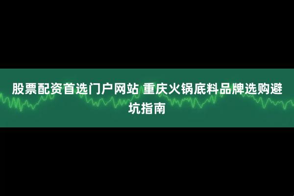 股票配资首选门户网站 重庆火锅底料品牌选购避坑指南